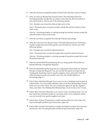 5.   Enter the maximum acceptable number of Days Early and Days Late for receipts.

6.   Enter an action for Receipt Days Exceed-Action. This field determines how
     Purchasing handles receipts that are earlier or later than the allowed number of
     days selected above. Choose one of the following options:
     None - Receipts may exceed the allowed days early or late.
     Reject - Purchasing does not permit receipts outside the selected number of days
     early or late.
     Warning - Purchasing displays a warning message but permits receipts outside the
     selected number of days early or late.

7.   Enter the maximum acceptable Over Receipt Tolerance percentage.

8.   Enter the Action for Over Receipt Action. This field determines how Purchasing
     handles receipts that exceed the quantity received tolerance. Choose one of the
     following options:
     None - Receipts may exceed the selected tolerance.
     Reject - Purchasing does not permit receipts that exceed the selected tolerance.
     Warning - Purchasing displays a warning message but permits receipts that exceed
     the selected tolerance.

9.   Enter the default RMA Receipt Routing that you assign goods: Direct Delivery,
     Standard Receipt, or Inspection Required.

10. Enter the default Receipt Routing that you assign goods: Direct Delivery, Standard
     Receipt, or Inspection Required. You can override this option at receipt time by
     changing the destination type for specific suppliers, items, and orders if the RCV:
     Allow Routing Override user profile is set to Yes. See: Profile Options in
     Purchasing, page C-1.

11. Check Allow Substitute Receipts if you want to receive substitute items in place of
     ordered items. You must define substitute items in the Item Relationships window
     before you can receive them. You can override this option for specific suppliers,
     items, and orders. See: Defining Item Relationships, Oracle Inventory User's Guide.

12. Check Allow Unordered Receipts if you want to receive unordered items. You can
     later match the unordered receipts to a purchase order. If you enable this option,
     you can override it for specific suppliers and items.

13. Check Allow Express Transactions to enable express deliveries and receipts. See:
     Express Receipts and Receiving Transactions, page 9-23.

14. Check Allow Cascade Transactions to enable cascading for receipts and receiving
     transactions. See: Cascading Receipts and Receiving Transactions, page 9-23.




                                                                           Setting Up    1-43
 
