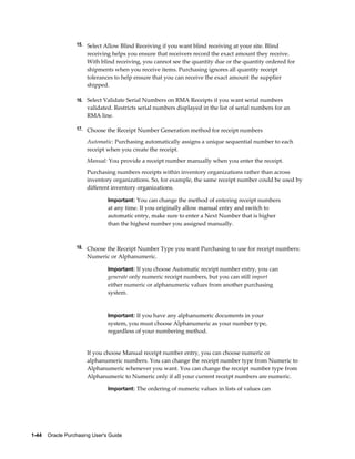 15. Select Allow Blind Receiving if you want blind receiving at your site. Blind
                       receiving helps you ensure that receivers record the exact amount they receive.
                       With blind receiving, you cannot see the quantity due or the quantity ordered for
                       shipments when you receive items. Purchasing ignores all quantity receipt
                       tolerances to help ensure that you can receive the exact amount the supplier
                       shipped.

                  16. Select Validate Serial Numbers on RMA Receipts if you want serial numbers
                       validated. Restricts serial numbers displayed in the list of serial numbers for an
                       RMA line.

                  17. Choose the Receipt Number Generation method for receipt numbers

                       Automatic: Purchasing automatically assigns a unique sequential number to each
                       receipt when you create the receipt.
                       Manual: You provide a receipt number manually when you enter the receipt.
                       Purchasing numbers receipts within inventory organizations rather than across
                       inventory organizations. So, for example, the same receipt number could be used by
                       different inventory organizations.

                                Important: You can change the method of entering receipt numbers
                                at any time. If you originally allow manual entry and switch to
                                automatic entry, make sure to enter a Next Number that is higher
                                than the highest number you assigned manually.



                  18. Choose the Receipt Number Type you want Purchasing to use for receipt numbers:
                       Numeric or Alphanumeric.

                                Important: If you choose Automatic receipt number entry, you can
                                generate only numeric receipt numbers, but you can still import
                                either numeric or alphanumeric values from another purchasing
                                system.


                                Important: If you have any alphanumeric documents in your
                                system, you must choose Alphanumeric as your number type,
                                regardless of your numbering method.


                       If you choose Manual receipt number entry, you can choose numeric or
                       alphanumeric numbers. You can change the receipt number type from Numeric to
                       Alphanumeric whenever you want. You can change the receipt number type from
                       Alphanumeric to Numeric only if all your current receipt numbers are numeric.

                                Important: The ordering of numeric values in lists of values can




1-44    Oracle Purchasing User's Guide
 
