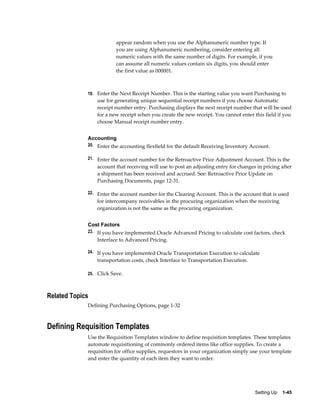 appear random when you use the Alphanumeric number type. If
                         you are using Alphanumeric numbering, consider entering all
                         numeric values with the same number of digits. For example, if you
                         can assume all numeric values contain six digits, you should enter
                         the first value as 000001.



             19. Enter the Next Receipt Number. This is the starting value you want Purchasing to
                 use for generating unique sequential receipt numbers if you choose Automatic
                 receipt number entry. Purchasing displays the next receipt number that will be used
                 for a new receipt when you create the new receipt. You cannot enter this field if you
                 choose Manual receipt number entry.


             Accounting
             20. Enter the accounting flexfield for the default Receiving Inventory Account.

             21. Enter the account number for the Retroactive Price Adjustment Account. This is the
                 account that receiving will use to post an adjusting entry for changes in pricing after
                 a shipment has been received and accrued. See: Retroactive Price Update on
                 Purchasing Documents, page 12-31.

             22. Enter the account number for the Clearing Account. This is the account that is used
                 for intercompany receivables in the procuring organization when the receiving
                 organization is not the same as the procuring organization.


             Cost Factors
             23. If you have implemented Oracle Advanced Pricing to calculate cost factors, check
                 Interface to Advanced Pricing.

             24. If you have implemented Oracle Transportation Execution to calculate
                 transportation costs, check Interface to Transportation Execution.

             25. Click Save.



Related Topics
             Defining Purchasing Options, page 1-32



Defining Requisition Templates
             Use the Requisition Templates window to define requisition templates. These templates
             automate requisitioning of commonly ordered items like office supplies. To create a
             requisition for office supplies, requestors in your organization simply use your template
             and enter the quantity of each item they want to order.




                                                                                       Setting Up    1-45
 