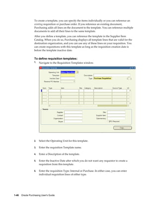To create a template, you can specify the items individually or you can reference an
                  existing requisition or purchase order. If you reference an existing document,
                  Purchasing adds all lines on the document to the template. You can reference multiple
                  documents to add all their lines to the same template.
                  After you define a template, you can reference the template in the Supplier Item
                  Catalog. When you do so, Purchasing displays all template lines that are valid for the
                  destination organization, and you can use any of these lines on your requisition. You
                  can create requisitions with this template as long as the requisition creation date is
                  before the template inactive date.


                  To define requisition templates:
                  1.   Navigate to the Requisition Templates window.




                  2.   Select the Operating Unit for this template.

                  3.   Enter the requisition Template name.

                  4.   Enter a Description of the template.

                  5.   Enter the Inactive Date after which you do not want any requestor to create a
                       requisition from this template.

                  6.   Enter the requisition Type: Internal or Purchase. In either case, you can enter
                       individual requisition lines of either type.




1-46    Oracle Purchasing User's Guide
 