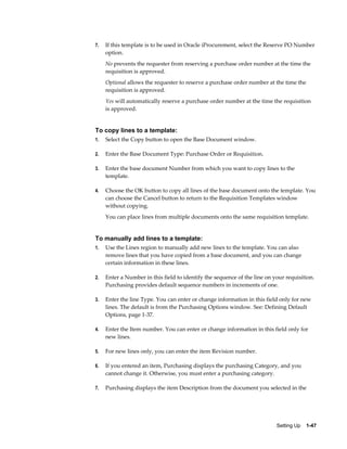 7.   If this template is to be used in Oracle iProcurement, select the Reserve PO Number
     option.
     No prevents the requester from reserving a purchase order number at the time the
     requisition is approved.
     Optional allows the requester to reserve a purchase order number at the time the
     requisition is approved.
     Yes will automatically reserve a purchase order number at the time the requisition
     is approved.


To copy lines to a template:
1.   Select the Copy button to open the Base Document window.

2.   Enter the Base Document Type: Purchase Order or Requisition.

3.   Enter the base document Number from which you want to copy lines to the
     template.

4.   Choose the OK button to copy all lines of the base document onto the template. You
     can choose the Cancel button to return to the Requisition Templates window
     without copying.
     You can place lines from multiple documents onto the same requisition template.


To manually add lines to a template:
1.   Use the Lines region to manually add new lines to the template. You can also
     remove lines that you have copied from a base document, and you can change
     certain information in these lines.

2.   Enter a Number in this field to identify the sequence of the line on your requisition.
     Purchasing provides default sequence numbers in increments of one.

3.   Enter the line Type. You can enter or change information in this field only for new
     lines. The default is from the Purchasing Options window. See: Defining Default
     Options, page 1-37.

4.   Enter the Item number. You can enter or change information in this field only for
     new lines.

5.   For new lines only, you can enter the item Revision number.

6.   If you entered an item, Purchasing displays the purchasing Category, and you
     cannot change it. Otherwise, you must enter a purchasing category.

7.   Purchasing displays the item Description from the document you selected in the




                                                                           Setting Up    1-47
 