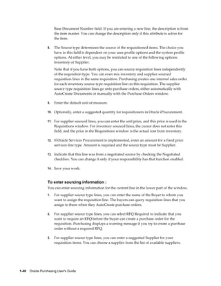 Base Document Number field. If you are entering a new line, the description is from
                       the item master. You can change the description only if this attribute is active for
                       the item.

                  8.   The Source type determines the source of the requisitioned items. The choice you
                       have in this field is dependent on your user profile options and the system profile
                       options. At either level, you may be restricted to one of the following options:
                       Inventory or Supplier.
                       Note that if you have both options, you can source requisition lines independently
                       of the requisition type. You can even mix inventory and supplier sourced
                       requisition lines in the same requisition. Purchasing creates one internal sales order
                       for each inventory source type requisition line on this requisition. The supplier
                       source type requisition lines go onto purchase orders, either automatically with
                       AutoCreate Documents or manually with the Purchase Orders window.

                  9.   Enter the default unit of measure.

                  10. Optionally, enter a suggested quantity for requisitioners in Oracle iProcurement.

                  11. For supplier sourced lines, you can enter the unit price, and this price is used in the
                       Requisitions window. For inventory sourced lines, the cursor does not enter this
                       field, and the price in the Requisitions window is the actual cost from inventory.

                  12. If Oracle Services Procurement is implemented, enter an amount for a fixed price
                       services line type. Amount is required and the source type must be Supplier.

                  13. Indicate that this line was from a negotiated source by checking the Negotiated
                       checkbox. You can change it only if your responsibility has that function enabled.

                  14. Save your work.



                  To enter sourcing information :
                  You can enter sourcing information for the current line in the lower part of the window.
                  1.   For supplier source type lines, you can enter the name of the Buyer to whom you
                       want to assign the requisition line. The buyers can query requisition lines that you
                       assign to them when they AutoCreate purchase orders.

                  2.   For supplier source type lines, you can select RFQ Required to indicate that you
                       want to require an RFQ before the buyer can create a purchase order for the
                       requisition. Purchasing displays a warning message if you try to create a purchase
                       order without a required RFQ.

                  3.   For supplier source type lines, you can enter a suggested Supplier for your
                       requisition items. You can choose a supplier from the list of available suppliers.




1-48    Oracle Purchasing User's Guide
 