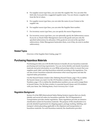 4.   For supplier source type lines, you can enter the supplier Site. You can enter this
                  field only if you provide a suggested supplier name. You can choose a supplier site
                  from the list of values.

             5.   For supplier source type lines, you can enter the name of your Contact at the
                  supplier site.

             6.   For supplier source type lines, you can enter the Supplier Item number.

             7.   For inventory source type lines, you can specify the source Organization.

             8.   For inventory source type lines, you can optionally specify the Subinventory source.
                  If you do so, Oracle Order Management reserves the goods and uses only the
                  specified subinventory for allocation. If the goods do not exist at the specified
                  subinventory, Order Management backorders them, even if they do exist in another
                  subinventory.



Related Topics
             Overview of the Supplier Item Catalog, page 5-5



Purchasing Hazardous Materials
             Purchasing provides you with flexible features to handle all your hazardous materials
             purchasing and receiving requirements. You can clearly identify and classify hazardous
             materials and print information on your RFQs and purchase orders to ensure that your
             suppliers pack, label, and ship hazardous materials according to the regulations. You
             can also review hazardous materials information when receiving items and take the
             required safety precautions.
             Use the Hazard Classes window (See: Defining Hazard Classes, page 1-52.) to define
             the hazard classes you need. Use the UN Numbers window (See: Defining UN
             Numbers, page 1-53.) to define the identification numbers you use and to assign them
             to hazard classes. Use the Item window to associate hazard classes and UN numbers
             with your items. See: Defining Items, Oracle Inventory User's Guide


Regulation Background
             Section 19 of the ISRS (International Safety Rating System) requires that you clearly
             identify and record all orders for hazardous materials. The US Department of
             Transportation provides similar regulations. These regulations provide an extensive
             classification system for hazardous materials. The purpose of this classification is to
             provide detailed requirements for shipping papers, package marking, labelling, and
             transport vehicle placarding applicable to the shipment and transportation of
             hazardous materials. For each hazardous material, the classification provides:




                                                                                       Setting Up    1-49
 