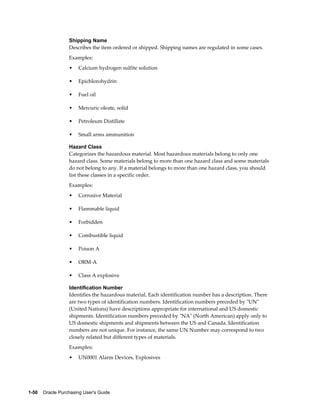 Shipping Name
                  Describes the item ordered or shipped. Shipping names are regulated in some cases.
                  Examples:
                  •    Calcium hydrogen sulfite solution

                  •    Epichlorohydrin

                  •    Fuel oil

                  •    Mercuric oleate, solid

                  •    Petroleum Distillate

                  •    Small arms ammunition

                  Hazard Class
                  Categorizes the hazardous material. Most hazardous materials belong to only one
                  hazard class. Some materials belong to more than one hazard class and some materials
                  do not belong to any. If a material belongs to more than one hazard class, you should
                  list these classes in a specific order.
                  Examples:
                  •    Corrosive Material

                  •    Flammable liquid

                  •    Forbidden

                  •    Combustible liquid

                  •    Poison A

                  •    ORM-A

                  •    Class A explosive

                  Identification Number
                  Identifies the hazardous material. Each identification number has a description. There
                  are two types of identification numbers. Identification numbers preceded by "UN"
                  (United Nations) have descriptions appropriate for international and US domestic
                  shipments. Identification numbers preceded by "NA" (North American) apply only to
                  US domestic shipments and shipments between the US and Canada. Identification
                  numbers are not unique. For instance, the same UN Number may correspond to two
                  closely related but different types of materials.
                  Examples:
                  •    UN0001 Alarm Devices, Explosives




1-50    Oracle Purchasing User's Guide
 