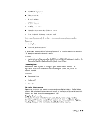 •   UN0027 Black powder

•   UN0180 Rockets

•   NA1133 Cement

•   NA2016 Grenade

•   UN2016 Ammunition

•   UN2769 Benzoic derivative pesticide, liquid

•   UN2769 Benzoic derivative pesticide, solid

Some hazardous materials do not have a corresponding identification number.
Examples:
•   Fuse, lighter

•   Propellant, explosive, liquid

In some cases, hazardous materials that you identify by the same identification number
can belong to two different hazard classes.
Example:
•   Fuel, aviation, turbine engine has the ID Number UN1863, but it can be in either the
    Flammable Liquid or the Combustible Liquid hazard class.

Labels Required
Specifies the labels required for each package of the hazardous material. The
regulations provide detailed instruction concerning the format, size, colors, and
printing of labels.
Examples:
•   Flammable liquid

•   Explosive C

•   Poison B

Packaging Requirements
Specify the packaging and placarding requirements and exceptions for the hazardous
material. Packaging requirements depend mainly on the hazard class for the hazardous
material, but there are many exceptions to this rule.
Shipping Requirements
Specify the maximum amount of hazardous material you can carry per package
depending on the mode of transportation you use. Also provide additional shipping,
handling, storing, or other information about the hazardous material.




                                                                         Setting Up    1-51
 