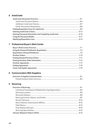 6      AutoCreate
       AutoCreate Documents Overview............................................................................................ 6-1
            AutoCreate Document Options........................................................................................... 6-3
            Additional AutoCreate Features.......................................................................................... 6-7
            Oracle iProcurement Requisitions........................................................................................6-8
       Finding Requisition Lines for AutoCreate............................................................................... 6-9
       Selecting AutoCreate Criteria................................................................................................. 6-12
       Entering Document Information and Completing AutoCreate............................................. 6-15
       Using the Document Builder.................................................................................................. 6-17
       Modifying Requisition Lines.................................................................................................. 6-19


7      Professional Buyer's Work Center
       Buyer's Work Center Overview................................................................................................ 7-1
       Using the Demand Workbench: Requisitions.......................................................................... 7-3
       Requisitions: Demand Workbench........................................................................................... 7-4
       Purchase Orders....................................................................................................................... 7-10
       Finding Standard Purchase Orders......................................................................................... 7-11
       Entering Purchase Order Information.................................................................................... 7-12
       Purchase Agreements.............................................................................................................. 7-17
       Finding Agreements................................................................................................................ 7-18
       Create And Update Agreements............................................................................................. 7-19


8      Communication With Suppliers
       Overview of Supplier Communication.................................................................................... 8-1
            Printed Purchase Orders Overview..................................................................................... 8-3


9      Receiving
       Overview of Receiving.............................................................................................................. 9-1
            Centralized Purchasing for Multiple Receiving Organizations............................................9-5
            Receiving Locations............................................................................................................. 9-6
            Movement Statistics............................................................................................................. 9-6
            Receiving Controls, Options, and Profiles........................................................................... 9-7
            Receipt Tolerances............................................................................................................. 9-12
            Return Material Authorizations (RMAs)........................................................................... 9-13
            Debit Memos...................................................................................................................... 9-14
            Drop Shipment Receipts.................................................................................................... 9-15
            Receiving Open Interface................................................................................................... 9-15
       Advance Shipment Notices (ASNs)........................................................................................ 9-15




viii
 