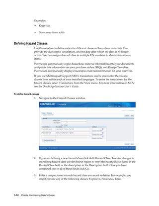 Examples:
                   •    Keep cool

                   •    Store away from acids



Defining Hazard Classes
                   Use this window to define codes for different classes of hazardous materials. You
                   provide the class name, description, and the date after which the class is no longer
                   active. You can assign a hazard class to multiple UN numbers to identify hazardous
                   items.
                   Purchasing automatically copies hazardous material information onto your documents
                   and prints this information on your purchase orders, RFQs, and Receipt Travelers.
                   Purchasing automatically displays hazardous material information for your receivers.
                   If you use Multilingual Support (MLS), translations can be entered for the hazard
                   classes from within each of your installed languages. To enter the translations for the
                   hazard classes, select Translations from the View menu. For more information on MLS,
                   see the Oracle Applications User's Guide.

To define hazard classes
                   1.   Navigate to the Hazard Classes window.




                   2.   If you are defining a new hazard class click Add Hazard Class. To enter changes to
                        an existing hazard class use the Search region to enter the hazard class's name in the
                        Hazard Class field or the description in the Description field. Once you have
                        completed one or all of these fields click Go.

                   3.   Enter a unique name for each hazard class you want to define. For example, you
                        might provide any of the following classes: Explosive, Poisonous, Toxic.




1-52    Oracle Purchasing User's Guide
 