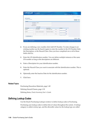 2.   If you are defining a new number click Add UN Number. To enter changes to an
                       existing number use the Search region to enter the number in the UN Number field,
                       the Description, or the Hazard Class. Once you have completed one or all of these
                       fields click Go.

                  3.   Enter the UN identification number. You can define multiple instances of the same
                       UN number as long as the descriptions are different.

                  4.   Enter a Description for your identification number.

                  5.   Enter the Hazard Class you want to associate with the identification number. This is
                       optional.

                  6.   Optionally enter the Inactive Date for the identification number.

                  7.   Click Save.


Related Topics
                  Purchasing Hazardous Materials, page 1-49
                  Defining Hazard Classes, page 1-52
                  Defining Items, Oracle Inventory User's Guide



Defining Lookup Codes
                  Use the Oracle Purchasing Lookups window to define lookup codes in Purchasing.
                  Purchasing uses lookup codes to define lists of values throughout the system. A lookup
                  category is called a lookup type, and the allowable values for the lookup type are called




1-54    Oracle Purchasing User's Guide
 