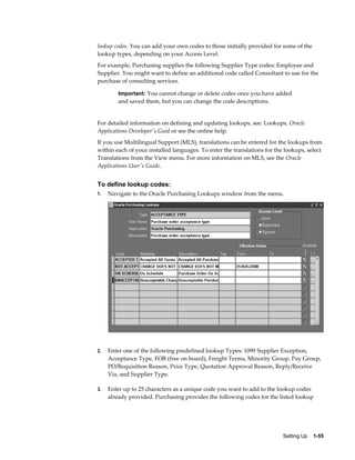 lookup codes. You can add your own codes to those initially provided for some of the
lookup types, depending on your Access Level.
For example, Purchasing supplies the following Supplier Type codes: Employee and
Supplier. You might want to define an additional code called Consultant to use for the
purchase of consulting services.

         Important: You cannot change or delete codes once you have added
         and saved them, but you can change the code descriptions.


For detailed information on defining and updating lookups, see: Lookups, Oracle
Applications Developer's Guid or see the online help.
If you use Multilingual Support (MLS), translations can be entered for the lookups from
within each of your installed languages. To enter the translations for the lookups, select
Translations from the View menu. For more information on MLS, see the Oracle
Applications User's Guide.


To define lookup codes:
1.   Navigate to the Oracle Purchasing Lookups window from the menu.




2.   Enter one of the following predefined lookup Types: 1099 Supplier Exception,
     Acceptance Type, FOB (free on board), Freight Terms, Minority Group, Pay Group,
     PO/Requisition Reason, Price Type, Quotation Approval Reason, Reply/Receive
     Via, and Supplier Type.

3.   Enter up to 25 characters as a unique code you want to add to the lookup codes
     already provided. Purchasing provides the following codes for the listed lookup




                                                                          Setting Up    1-55
 
