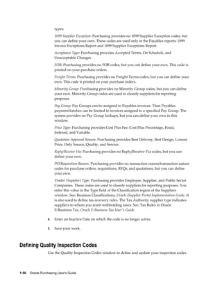 types:
                       1099 Supplier Exception: Purchasing provides no 1099 Supplier Exception codes, but
                       you can define your own. These codes are used only in the Payables reports: 1099
                       Invoice Exceptions Report and 1099 Supplier Exceptions Report.
                       Acceptance Type: Purchasing provides Accepted Terms, On Schedule, and
                       Unacceptable Changes.
                       FOB: Purchasing provides no FOB codes, but you can define your own. This code is
                       printed on your purchase orders.
                       Freight Terms: Purchasing provides no Freight Terms codes, but you can define your
                       own. This code is printed on your purchase orders.
                       Minority Group: Purchasing provides no Minority Group codes, but you can define
                       your own. Minority Group codes are used to classify suppliers for reporting
                       purposes.
                       Pay Group: Pay Groups can be assigned to Payables invoices. Then Payables
                       payment batches can be limited to invoices assigned to a specified Pay Group. The
                       system provides no Pay Group lookups, but you can define your own in this
                       window.
                       Price Type: Purchasing provides Cost Plus Fee, Cost Plus Percentage, Fixed,
                       Indexed, and Variable.
                       Quotation Approval Reason: Purchasing provides Best Delivery, Best Design, Lowest
                       Price, Only Source, Quality, and Service.
                       Reply/Receive Via: Purchasing provides no Reply/Receive Via codes, but you can
                       define your own.
                       PO/Requisition Reason: Purchasing provides no transaction reason/transaction nature
                       codes for purchase orders, requisitions, RFQs, and quotations, but you can define
                       your own.
                       Vendor (Supplier) Type: Purchasing provides Employee, Supplier, and Public Sector
                       Companies. These codes are used to classify suppliers for reporting purposes. You
                       enter this value in the Type field of the Classification region of the Suppliers
                       window. See: Business Classifications, Oracle iSupplier Portal Implementation Guide. It
                       is also used to define tax recovery rules. The Tax Authority supplier type indicates
                       suppliers to whom you remit withholding taxes. See: Tax Rules in Oracle
                       E-Business Tax, Oracle E-Business Tax User's Guide.

                  4.   Enter an Inactive Date on which the code is no longer active.

                  5.   Save your work.



Defining Quality Inspection Codes
                  Use the Quality Inspection Codes window to define and update your inspection codes.




1-56    Oracle Purchasing User's Guide
 