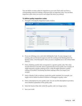 You can define as many codes for inspection as you want. Each code must have a
corresponding numerical ranking, which provides an inspection scale. You use these
inspection codes when you receive and inspect the items you ordered.


To define quality inspection codes:
1.   Navigate to the Quality Inspection Codes window.




2.   If you are defining a new code click Add Quality Code. To enter changes to an
     existing code use the Search region to enter the ranking in the Ranking field, the
     Quality Code, or the Description. Once you have completed one or all of these fields
     click Go.

3.   Enter a Ranking number that corresponds to a specific quality code. This value
     must be between 0 and 100, where 0 represents the lowest quality. For example, 10
     might represent a quality ranking of Poor, while 90 might represent a quality
     ranking of Excellent. Purchasing lists these rankings when you inspect your
     receipts.

4.   Enter a Quality Code to indicate a particular quality standard. For example, you
     might want to define Excellent Condition or Damaged as quality codes.

5.   Enter a description for your quality code. You can use this description to provide a
     more detailed explanation of the quality code.

6.   Enter the Inactive Date after which the quality code is no longer active.

7.   Save your work.




                                                                           Setting Up    1-57
 