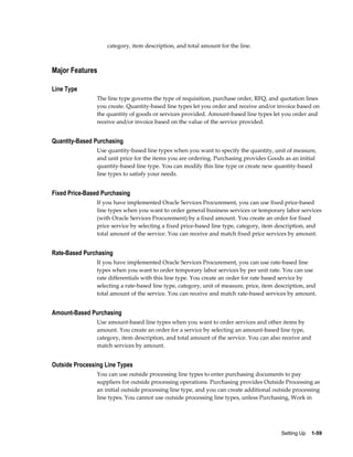category, item description, and total amount for the line.



Major Features

Line Type
                The line type governs the type of requisition, purchase order, RFQ, and quotation lines
                you create. Quantity-based line types let you order and receive and/or invoice based on
                the quantity of goods or services provided. Amount-based line types let you order and
                receive and/or invoice based on the value of the service provided.


Quantity-Based Purchasing
                Use quantity-based line types when you want to specify the quantity, unit of measure,
                and unit price for the items you are ordering. Purchasing provides Goods as an initial
                quantity-based line type. You can modify this line type or create new quantity-based
                line types to satisfy your needs.


Fixed Price-Based Purchasing
                If you have implemented Oracle Services Procurement, you can use fixed price-based
                line types when you want to order general business services or temporary labor services
                (with Oracle Services Procurement) by a fixed amount. You create an order for fixed
                price service by selecting a fixed price-based line type, category, item description, and
                total amount of the service. You can receive and match fixed price services by amount.


Rate-Based Purchasing
                If you have implemented Oracle Services Procurement, you can use rate-based line
                types when you want to order temporary labor services by per unit rate. You can use
                rate differentials with this line type. You create an order for rate based service by
                selecting a rate-based line type, category, unit of measure, price, item description, and
                total amount of the service. You can receive and match rate-based services by amount.


Amount-Based Purchasing
                Use amount-based line types when you want to order services and other items by
                amount. You create an order for a service by selecting an amount-based line type,
                category, item description, and total amount of the service. You can also receive and
                match services by amount.


Outside Processing Line Types
                You can use outside processing line types to enter purchasing documents to pay
                suppliers for outside processing operations. Purchasing provides Outside Processing as
                an initial outside processing line type, and you can create additional outside processing
                line types. You cannot use outside processing line types, unless Purchasing, Work in




                                                                                          Setting Up    1-59
 