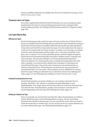 Process, and Bills of Material are installed. See: Overview of Outside Processing, Oracle
                      Work in Process User's Guide.


Temporary Labor Line Types
                      If you have implemented Oracle Services Procurement, you can use temporary labor
                      purchase basis line types to enter purchasing documents to pay contingent labor
                      (contract labor) providers. See: Setting Up Services Procurement for Temporary Labor,
                      page 1-88


Line Types Step by Step

Defining Line Types
                      Oracle Purchasing provides initial line types of Goods and Services. If Oracle Work in
                      Process is installed, Oracle Purchasing also provides the line type Outside Processing. If
                      Oracle Services Procurement is installed, Oracle Purchasing also provides Rate Based
                      Temp Labor and Fixed Price Temp Labor line types. You can modify these line types or
                      create new line types in the Line Types window. To define a new line type, you simply
                      provide a name and description for lines types with a value basis of quantity. fixed
                      price, rate, or amount. You can then optionally specify a default category (except for
                      Oracle Services Procurement temp labor line types), whether receipt is required, and
                      unit of measure. The unit price defaults to 1 for amount-based line types but is
                      otherwise optional. You cannot specify a line as outside processing unless the value
                      basis is quantity. You must provide a default unit of measure for rate-based and
                      amount-based line types. You use the unit of measure for amount-based lines as
                      reference information only. Purchasing does not perform any unit conversion for
                      amount based lines. You can create a unit of measure such as AMOUNT for amount
                      based line types to help you determine if you ordered by amount. See: Defining Line
                      Types, page 1-61. See: Defining Units of Measure, Oracle Inventory User's Guide.

Creating Purchasing Document Lines
                      Oracle Purchasing lets you specify whether you are creating a document line for
                      quantity, fixed price, rate, amount, or outside processing depending on your
                      implementation. You simply choose the line type when you create your document line.
                      You enter the item, item description, quantity, unit of measure, and unit price or
                      amount depending on the line type. See: Defining Line Types, page 1-61.

Setting Up a Default Line Type
                      Since you typically use one line type more than the others, Purchasing lets you define a
                      system default line type in the Purchasing Options window. All new purchasing
                      document lines default to this line type. You can override this value when you need to
                      create document lines of another type. You do not have to set up a system default if you
                      use many different line types. See: Defining Default Options, page 1-37.




1-60    Oracle Purchasing User's Guide
 