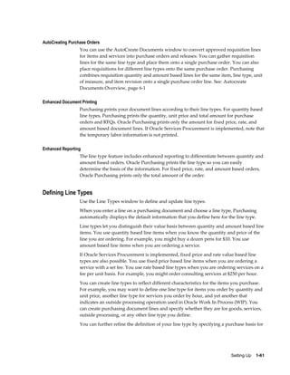 AutoCreating Purchase Orders
                  You can use the AutoCreate Documents window to convert approved requisition lines
                  for items and services into purchase orders and releases. You can gather requisition
                  lines for the same line type and place them onto a single purchase order. You can also
                  place requisitions for different line types onto the same purchase order. Purchasing
                  combines requisition quantity and amount based lines for the same item, line type, unit
                  of measure, and item revision onto a single purchase order line. See: Autocreate
                  Documents Overview, page 6-1

Enhanced Document Printing
                  Purchasing prints your document lines according to their line types. For quantity based
                  line types, Purchasing prints the quantity, unit price and total amount for purchase
                  orders and RFQs. Oracle Purchasing prints only the amount for fixed price, rate, and
                  amount based document lines. If Oracle Services Procurement is implemented, note that
                  the temporary labor information is not printed.

Enhanced Reporting
                  The line type feature includes enhanced reporting to differentiate between quantity and
                  amount based orders. Oracle Purchasing prints the line type so you can easily
                  determine the basis of the information. For fixed price, rate, and amount based orders,
                  Oracle Purchasing prints only the total amount of the order.


Defining Line Types
                  Use the Line Types window to define and update line types.
                  When you enter a line on a purchasing document and choose a line type, Purchasing
                  automatically displays the default information that you define here for the line type.
                  Line types let you distinguish their value basis between quantity and amount based line
                  items. You use quantity based line items when you know the quantity and price of the
                  line you are ordering. For example, you might buy a dozen pens for $10. You use
                  amount based line items when you are ordering a service.
                  If Oracle Services Procurement is implemented, fixed price and rate value based line
                  types are also possible. You use fixed price based line items when you are ordering a
                  service with a set fee. You use rate based line types when you are ordering services on a
                  fee per unit basis. For example, you might order consulting services at $250 per hour.
                  You can create line types to reflect different characteristics for the items you purchase.
                  For example, you may want to define one line type for items you order by quantity and
                  unit price, another line type for services you order by hour, and yet another that
                  indicates an outside processing operation used in Oracle Work In Process (WIP). You
                  can create purchasing document lines and specify whether they are for goods, services,
                  outside processing, or any other line type you define.
                  You can further refine the definition of your line type by specifying a purchase basis for




                                                                                            Setting Up    1-61
 