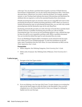 a line type. You can choose a purchase basis of goods or services. If Oracle Services
                       Procurement is implemented, you can also choose temp (temporary) labor. Value basis,
                       discussed above, reflects how you wish to value the purchase. For example, quantity,
                       amount, or rate. Purchase basis indicates the nature of the purchase and determines the
                       attributes that are required, as well as the associated business flows downstream.
                       Outside processing line types are necessary when you are using WIP and want to enter
                       purchasing documents for outside processing operations in WIP. When you choose an
                       outside processing line type on a purchasing document line, you can enter only outside
                       processing items and the destination type can be only Shop Floor.
                       Purchasing automatically provides you with a line type of Goods that is quantity based.
                       If Work in Process is installed, Purchasing also provides you with an Outside
                       Processing line type. You can set up your purchasing options to copy a default line type
                       for lines you add to every requisition, purchase order, RFQ, or quotation document.
                       You can override the default line type for each document line you create.
                       If you use Multilingual Support (MLS), translations can be entered for the line types
                       from within each of your installed languages. To enter the translations for the line
                       types, select Translations from the View menu. For more information on MLS, see the
                       Oracle Applications User's Guide.
                       Prerequisites
                       • Define categories. See: Defining Categories, Oracle Inventory User's Guide.

                       •    Define units of measure. See: Defining Units of Measure, Oracle Inventory User's
                            Guide.


To define line types
                       1.   Navigate to the Line Types window.




                       2.   If you are defining a new line type click Create. To enter changes to an existing line
                            type use the Search region to enter the Name or the Description. Once you have
                            completed one or all of these fields click Go. Enter your changes by clicking the
                            Update icon for your line type.




1-62    Oracle Purchasing User's Guide
 