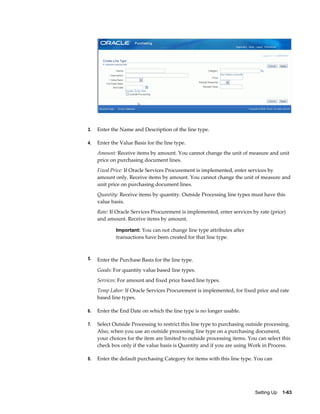 3.   Enter the Name and Description of the line type.

4.   Enter the Value Basis for the line type.
     Amount: Receive items by amount. You cannot change the unit of measure and unit
     price on purchasing document lines.
     Fixed Price: If Oracle Services Procurement is implemented, enter services by
     amount only. Receive items by amount. You cannot change the unit of measure and
     unit price on purchasing document lines.
     Quantity: Receive items by quantity. Outside Processing line types must have this
     value basis.
     Rate: If Oracle Services Procurement is implemented, enter services by rate (price)
     and amount. Receive items by amount.

             Important: You can not change line type attributes after
             transactions have been created for that line type.



5.   Enter the Purchase Basis for the line type.
     Goods: For quantity value based line types.
     Services: For amount and fixed price based line types.
     Temp Labor: If Oracle Services Procurement is implemented, for fixed price and rate
     based line types.

6.   Enter the End Date on which the line type is no longer usable.

7.   Select Outside Processing to restrict this line type to purchasing outside processing.
     Also, when you use an outside processing line type on a purchasing document,
     your choices for the item are limited to outside processing items. You can select this
     check box only if the value basis is Quantity and if you are using Work in Process.

8.   Enter the default purchasing Category for items with this line type. You can




                                                                           Setting Up    1-63
 