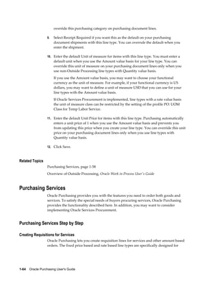 override this purchasing category on purchasing document lines.

                  9.   Select Receipt Required if you want this as the default on your purchasing
                       document shipments with this line type. You can overrule the default when you
                       enter the shipment.

                  10. Enter the default Unit of measure for items with this line type. You must enter a
                       default unit when you use the Amount value basis for your line type. You can
                       override this unit of measure on your purchasing document lines only when you
                       use non-Outside Processing line types with Quantity value basis.
                       If you use the Amount value basis, you may want to choose your functional
                       currency as the unit of measure. For example, if your functional currency is US
                       dollars, you may want to define a unit of measure USD that you can use for your
                       line types with the Amount value basis.
                       If Oracle Services Procurement is implemented, line types with a rate value basis
                       the unit of measure class can be restricted by the setting of the profile PO: UOM
                       Class for Temp Labor Service.

                  11. Enter the default Unit Price for items with this line type. Purchasing automatically
                       enters a unit price of 1 when you use the Amount value basis and prevents you
                       from updating this price when you create your line type. You can override this unit
                       price on your purchasing document lines only when you use line types with
                       Quantity value basis.

                  12. Click Save.



Related Topics
                  Purchasing Services, page 1-58
                  Overview of Outside Processing, Oracle Work in Process User's Guide



Purchasing Services
                  Oracle Purchasing provides you with the features you need to order both goods and
                  services. To satisfy the special needs of buyers procuring services, Oracle Purchasing
                  provides the functionality described here. In addition, you may want to consider
                  implementing Oracle Services Procurement.


Purchasing Services Step by Step

Creating Requisitions for Services
                  Oracle Purchasing lets you create requisition lines for services and other amount based
                  orders. The fixed price based and rate based line types are specifically designed for




1-64    Oracle Purchasing User's Guide
 
