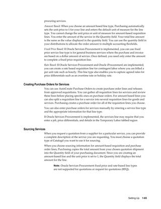 procuring services.
                Amount Based: When you choose an amount based line type, Purchasing automatically
                sets the unit price to 1 for your line and enters the default unit of measure for the line
                type. You cannot change the unit price or unit of measure for amount-based requisition
                lines. You enter the amount of the service in the Quantity field. Your total line amount
                is the same as the value displayed in the quantity field. You can use the quantity field in
                your distributions to allocate the order amount to multiple accounting flexfields.
                Fixed Price Based: If Oracle Services Procurement is implemented, you can use fixed
                price service line type is for general business services where the purchase and invoice
                are based on a dollar amount of service. Once defined, you need only enter the amount
                to complete a fixed price requisition line.
                Rate Based: If Oracle Services Procurement and Oracle iProcurement are implemented,
                you can create a rate based requisition line for contingent labor where you are billed a
                per unit rate such as hourly. This line type also enables you to capture agreed rates for
                price differentials such as an overtime rate or holiday rate.


Creating Purchase Orders for Services
                You can use AutoCreate Purchase Orders to create purchase order lines and releases
                from approved requisitions. You can gather all requisition lines for services and review
                these lines before placing specific ones on purchase orders. For amount based lines you
                can also split a requisition line for a service into several requisition lines for goods and
                services. Purchasing creates a purchase order for all of the requisition lines you choose.
                You can also enter purchase orders for services manually by entering a service line type
                and the appropriate information for that line type.
                If Oracle Services Procurement is implemented, the services line may require that you
                enter a job, price differentials, and details in the Temporary Labor tabbed region


Sourcing Services
                When you request a quotation from a supplier for a particular service, you can provide
                a complete description of the service you are requesting. You must choose a quotation
                type of Catalogif you want to use it for sourcing.
                When you choose sourcing information for amount-based requisition and purchase
                order lines, Purchasing copies the total amount from your chosen quotation shipment
                into the Quantity field of your purchasing document. Since you are creating an
                amount-based line and the unit price is set to 1, the Quantity field displays the total
                amount for the line.

                        Note: Oracle Services Procurement fixed price and rate-based line types
                        are not supported for quotations or request for quotations (RFQ).




                                                                                            Setting Up    1-65
 