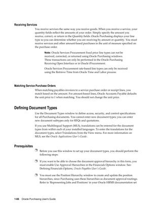 Receiving Services
                  You receive services the same way you receive goods. When you receive a service, your
                  quantity fields reflect the amounts of your order. Simply specify the amount you
                  receive, correct, or return in the Quantity fields. Oracle Purchasing displays your line
                  type so you can determine whether you are receiving by amount or quantity. You must
                  receive services and other amount-based purchases in the unit of measure specified on
                  the purchase order.

                           Note: Oracle Services Procurement fixed price line types can not be
                           received, corrected, or returned using Oracle Purchasing windows.
                           These transactions can only be performed in the Oracle Purchasing
                           Receiving Open Interface or in Oracle iProcurement.
                           Oracle Services Procurement rate-based line types can only be received
                           using the Retrieve Time from Oracle Time and Labor process.




Matching Service Purchase Orders
                  When matching payables invoices to a service purchase order or receipt lines, you
                  match based on the amount. For amount based lines, Oracle Accounts Payable defaults
                  the unit price to 1 when matching. You should not change the unit price.



Defining Document Types
                  Use the Document Types window to define access, security, and control specifications
                  for all Purchasing documents. You cannot enter new document types; you can enter
                  new document subtypes only for RFQs and quotations.
                  If you use Multilingual Support (MLS), translations can be entered for the document
                  types from within each of your installed languages. To enter the translations for the
                  document types, select Translations from the View menu. For more information on
                  MLS, see the Oracle Applications User's Guide.


Prerequisites
                  Ì Before you use this window to set up your document types, you should perform the
                       following steps:

                  Ì If you want to be able to choose the document approval hierarchy in this form, you
                       must enable Use Approval Hierarchies in the Financials Options window. See:
                       Defining Financials Options, Oracle Payables User's Guide.

                  Ì You must use the Position Hierarchy window to create and update the position
                       hierarchies, since Purchasing uses these hierarchies as document approval routings.
                       Refer to 'Representing Jobs and Positions' in your Oracle HRMS documentation set




1-66    Oracle Purchasing User's Guide
 