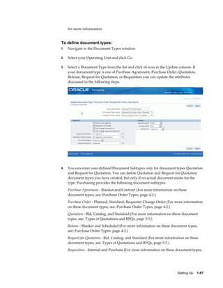for more information


To define document types:
1.   Navigate to the Document Types window.

2.   Select your Operating Unit and click Go

3.   Select a Document Type from the list and click its icon in the Update column. If
     your document type is one of Purchase Agreement, Purchase Order, Quotation,
     Release, Request for Quotation, or Requisition you can update the attributes
     discussed in the following steps.




4.   You can enter user-defined Document Subtypes only for document types Quotation
     and Request for Quotation. You can delete Quotation and Request for Quotation
     document types you have created, but only if no actual document exists for the
     type. Purchasing provides the following document subtypes:
     Purchase Agreement - Blanket and Contract (For more information on these
     document types, see: Purchase Order Types, page 4-2.)
     Purchase Order - Planned, Standard, Requester Change Order (For more information
     on these document types, see: Purchase Order Types, page 4-2.)
     Quotation - Bid, Catalog, and Standard (For more information on these document
     types, see: Types of Quotations and RFQs, page 5-5.)
     Release - Blanket and Scheduled (For more information on these document types,
     see: Purchase Order Types, page 4-2.)
     Request for Quotation - Bid, Catalog, and Standard (For more information on these
     document types, see: Types of Quotations and RFQs, page 5-5.)
     Requisition - Internal and Purchase (For more information on these document types,




                                                                         Setting Up    1-67
 