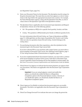 see: Requisition Types, page 3-6.)

                  5.   Enter your Document Name for the document. The description must be unique for
                       the given document type. The name that you enter here appears as a list of values
                       choice in the Type field in the appropriate document entry window. For example,
                       the Name Bid Quotation appears, along with the Quotation Class Bid, as a list of
                       values choice in the Quotation Type field in the Quotations window.

                  6.   The Quotation Class is applicable only for document types Quotation and Request
                       for Quotation. Choose one of the following options:
                       •   Bid - The quotation or RFQ is for a specific fixed quantity, location, and date.

                       •   Catalog - The quotation or RFQ includes price breaks at different quantity levels.

                       For more information about Bid and Catalog, see: Types of Quotations and RFQs,
                       page 5-5. (Although there are three types of quotations-Bid, Standard, and Catalog
                       -there are only two quotation classes-Bid and Catalog. Standard belongs to the
                       Catalog class.)

                  7.   For purchasing documents other than requisitions, select the stylesheet for this
                       document type in the Document Type Layout field.
                       If you have selected PDF as your purchase order output format, you must select a
                       layout template in Document Type Layout. See: Defining Control Options, page 1-
                       33. See: Setup Purchase Order Communication to Suppliers, page 1-74.

                  8.   If you have implemented Oracle Procurement Contracts, you must select a contract
                       terms layout template in Contract Terms Layout. Note that if a Document Type
                       Layout is specified, Oracle Purchasing will use that template to format output. See
                       the Oracle Procurement Contracts Implementation and Administration Guide for details.

                  9.   Check Owner Can Approve to indicate that document preparers can approve their
                       own documents. This field is not applicable when the Document Type is Quotation
                       or RFQ.

                                Important: If you are using budgetary control and enable this
                                option, you should also enable the Reserve at Requisition
                                Completion option in the Financials Options window. Likewise, if
                                you disable this option, you should also disable the Reserve at
                                Requisition Completion option.



                  10. Check Approver Can Modify to indicate that document approvers can modify
                       documents. This field is not applicable when the Document Type is Quotation or
                       RFQ.

                  11. Check Can Change Forward-To to indicate that users can change the person the




1-68    Oracle Purchasing User's Guide
 