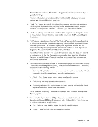 document is forwarded to. This field is not applicable when the Document Type is
    Quotationor RFQ.
    For more information on how this and the next two fields affect your approval
    routing, see: Approval Routing, page 2-10.

12. Check Can Change Approval Hierarchy to indicate that preparers and approvers
    can change the default approval hierarchy in the Approve Documents window.
    This field is not applicable when the Document Type is Quotationor RFQ.

13. Check Can Change Forward-From to indicate that preparers can change the name
    of the document creator. This field is applicable only when the Document Type is
    Requisition.

14. For Purchase requisitions only, select Use Contract Agreements for Auto Sourcing
    to require the requisition creation autosourcing logic to include approved contract
    purchase agreements. The autosourcing logic for requisition creation will not
    consider contract purchase agreements if this box is unchecked, even if you have
    the profile PO: Automatic Document Sourcing set to Yes.
    Include Non-Catalog Requests - For Oracle iProcurement only, this checkbox is used
    in conjunction with the Use Contract Agreements for Auto Sourcing. Select this
    checkbox to enable the use of contract purchase agreements when autosourcing
    non-catalog requisitions.

15. For user-defined quotations and RFQs, Purchasing displays as a default the Security
    Level of the Standard Quotation or RFQ, and you cannot enter the field. Otherwise,
    choose one of the following options:
    •   Hierarchy - Only the document owner and users above the owner in the defined
        purchasing security hierarchy may access these documents.

    •   Private - Only the document owner may access these documents.

    •   Public - Any user may access these documents.

    •   Purchasing - Only the document owner and users listed as buyers in the Define
        Buyers window may access these documents.

    For an overview of Security Level and Access Level, see: Document Security and
    Access, page 2-7.

16. For user-defined quotations and RFQs, the Access Level is that of the Standard
    Quotation or Standard RFQ, and you cannot enter the field. Otherwise, choose one
    of the following Access Level options:
    •   Full - Users can view, modify, cancel, and final close documents.

    •   Modify - Users can only view and modify documents.




                                                                         Setting Up    1-69
 