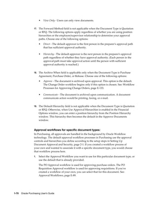 •   View Only - Users can only view documents.


                  17. The Forward Method field is not applicable when the Document Type is Quotation
                       or RFQ. The following options apply regardless of whether you are using position
                       hierarchies or the employee/supervisor relationship to determine your approval
                       paths. Choose one of the following options:
                       •   Direct - The default approver is the first person in the preparer's approval path
                           that has sufficient approval authority.

                       •   Hierarchy - The default approver is the next person in the preparer's approval
                           path regardless of whether they have approval authority. (Each person in the
                           approval path must take approval action until the person with sufficient
                           approval authority is reached.)


                  18. The Archive When field is applicable only when the Document Type is Purchase
                       Agreement, Purchase Order, or Release. Choose one of the following options:
                       •   Approve - The document is archived upon approval. This option is the default.
                           The Change Order workflow begins only if this option is chosen. See: Workflow
                           Processes for Approving Change Orders, page E-133.

                       •   Communicate - The document is archived upon communication. A document
                           communicate action would be printing, faxing, or e-mail.


                  19. The Default Hierarchy field is not applicable when the Document Type is Quotation
                       or RFQ. Otherwise, when Use Approval Hierarchies is enabled in the Financial
                       Options window, you can enter a position hierarchy from the Position Hierarchy
                       window. This hierarchy then becomes the default in the Approve Documents
                       window.


                  Approval workflows for specific document types:
                  In Purchasing, all approvals are handled in the background by Oracle Workflow
                  technology. The default approval workflow processes in Purchasing use the approval
                  controls and hierarchies you define according to the setup steps in Setting Up
                  Document Approval and Security, page 2-1. If you created a workflow process of
                  your own and wanted to associate it with a specific document type, you would choose
                  that workflow process here.
                  1.   Select the Approval Workflow you want to use for this particular document type, or
                       use the default that is already provided.
                       The PO Approval workflow is used for approving purchase orders. The PO
                       Requisition Approval workflow is used for approving requisitions. If you've
                       created a workflow of your own, you can select that for this document. See:
                       Approval Workflows, page E-89.




1-70    Oracle Purchasing User's Guide
 
