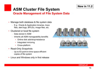 New in 11.2
    ASM Cluster File System
    Oracle Management of File System Data

• Manage both database & file system data
   – E.g.: Oracle & Application binaries, trace
     files, alert logs, BFILEs, image files, etc.
• Clustered or local file system
   – Data stored in ASM
   – Inherits all ASM manageability benefits
       • Online disk add/drop/rebalance
       • Integrated mirroring
       • Cross-platform                             Shared File System
• Read-Only Snapshots
   – Up to 63 point-in-time space efficient
     copies of file system
• Linux and Windows only in first release



                                                                         15
 