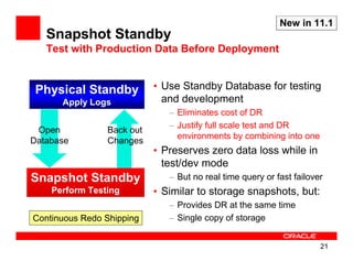 New in 11.1
   Snapshot Standby
   Test with Production Data Before Deployment


 Physical Standby          • Use Standby Database for testing
      Apply Logs             and development
                              – Eliminates cost of DR
                              – Justify full scale test and DR
 Open           Back out
                                environments by combining into one
Database        Changes
                           • Preserves zero data loss while in
                             test/dev mode
Snapshot Standby              – But no real time query or fast failover
    Perform Testing        • Similar to storage snapshots, but:
                              – Provides DR at the same time
Continuous Redo Shipping      – Single copy of storage


                                                                      21
 