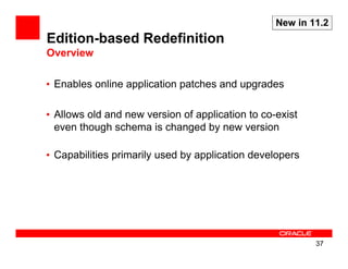 New in 11.2
Edition-based Redefinition
Overview

• Enables online application patches and upgrades

• Allows old and new version of application to co-exist
  even though schema is changed by new version

• Capabilities primarily used by application developers




                                                          37
 