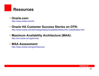 Resources

• Oracle.com:
 http://www.oracle.com/ha

• Oracle HA Customer Success Stories on OTN:
 http://www.oracle.com/technology/deploy/availability/htdocs/HA_CaseStudies.html


• Maximum Availability Architecture (MAA):
 http://otn.oracle.com/goto/maa


• MAA Assessment:
 http://www.oracle.com/goto/hasurvey




                                                                                   51
 