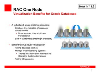 New in 11.2
    RAC One Node
    Virtualization Benefits for Oracle Databases


• A virtualized single instance database
   – Omotion - live migration of instances
     across servers
      • Move services, then shutdown
         transactional
   – Built-in cluster failover for high availability


• Better than OS level virtualization
   – Rolling database patches
   – Manage fewer Operating Systems
      • 10 DBs on a node does not mean 10
         Operating Systems to manage
   – Rolling OS upgrades




                                                               7
 