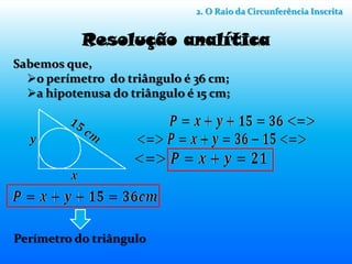 2. O Raio da Circunferência Inscrita


           Resolução analítica
Sabemos que,
  o perímetro do triângulo é 36 cm;
  a hipotenusa do triângulo é 15 cm;




Perímetro do triângulo
 