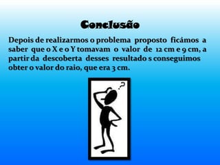 Conclusão
Depois de realizarmos o problema proposto ficámos a
saber que o X e o Y tomavam o valor de 12 cm e 9 cm, a
partir da descoberta desses resultado s conseguimos
obter o valor do raio, que era 3 cm.
 