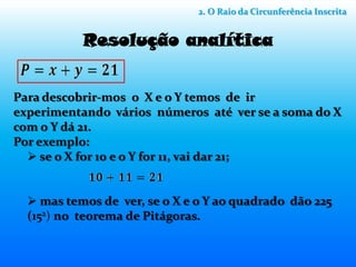 2. O Raio da Circunferência Inscrita


           Resolução analítica


Para descobrir-mos o X e o Y temos de ir
experimentando vários números até ver se a soma do X
com o Y dá 21.
Por exemplo:
   se o X for 10 e o Y for 11, vai dar 21;


   mas temos de ver, se o X e o Y ao quadrado dão 225
  (152) no teorema de Pitágoras.
 