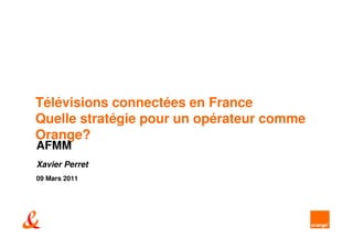 Télévisions connectées en France
Quelle stratégie pour un opérateur comme
Orange?
AFMM
Xavier Perret
09 Mars 2011
 