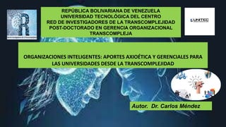 REPÚBLICA BOLIVARIANA DE VENEZUELA
UNIVERSIDAD TECNOLÓGICA DEL CENTRO
RED DE INVESTIGADORES DE LA TRANSCOMPLEJIDAD
POST-DOCTORADO EN GERENCIA ORGANIZACIONAL
TRANSCOMPLEJA
Autor. Dr. Carlos Méndez
ORGANIZACIONES INTELIGENTES: APORTES AXIOÉTICA Y GERENCIALES PARA
LAS UNIVERSIDADES DESDE LA TRANSCOMPLEJIDAD
 