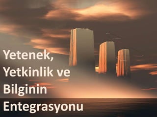 Yetenek,
Yetkinlik ve
Bilginin
Entegrasyonu
 