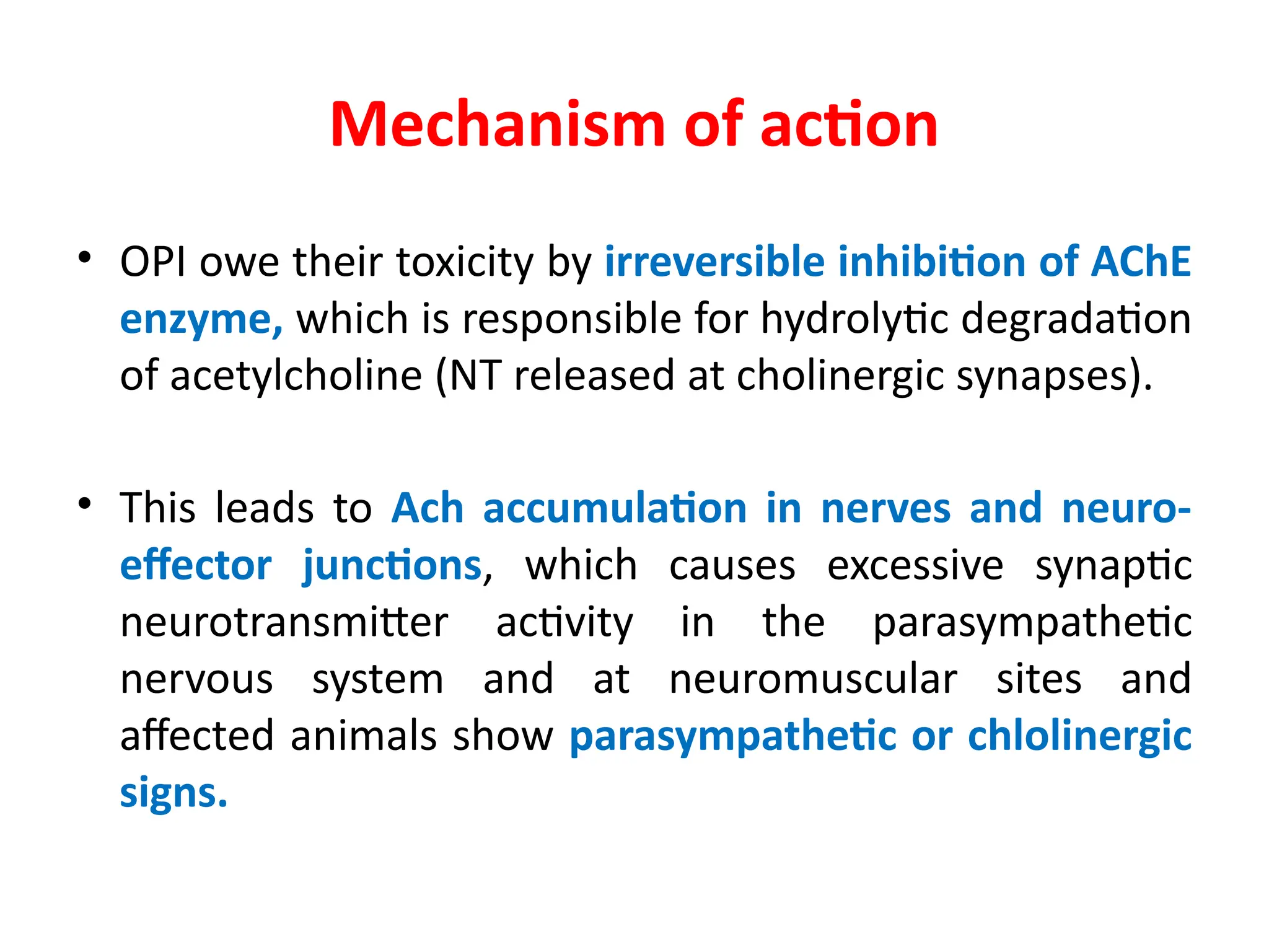 Mechanism of action
• OPI owe their toxicity by irreversible inhibition of AChE
enzyme, which is responsible for hydrolytic degradation
of acetylcholine (NT released at cholinergic synapses).
• This leads to Ach accumulation in nerves and neuro-
effector junctions, which causes excessive synaptic
neurotransmitter activity in the parasympathetic
nervous system and at neuromuscular sites and
affected animals show parasympathetic or chlolinergic
signs.
 