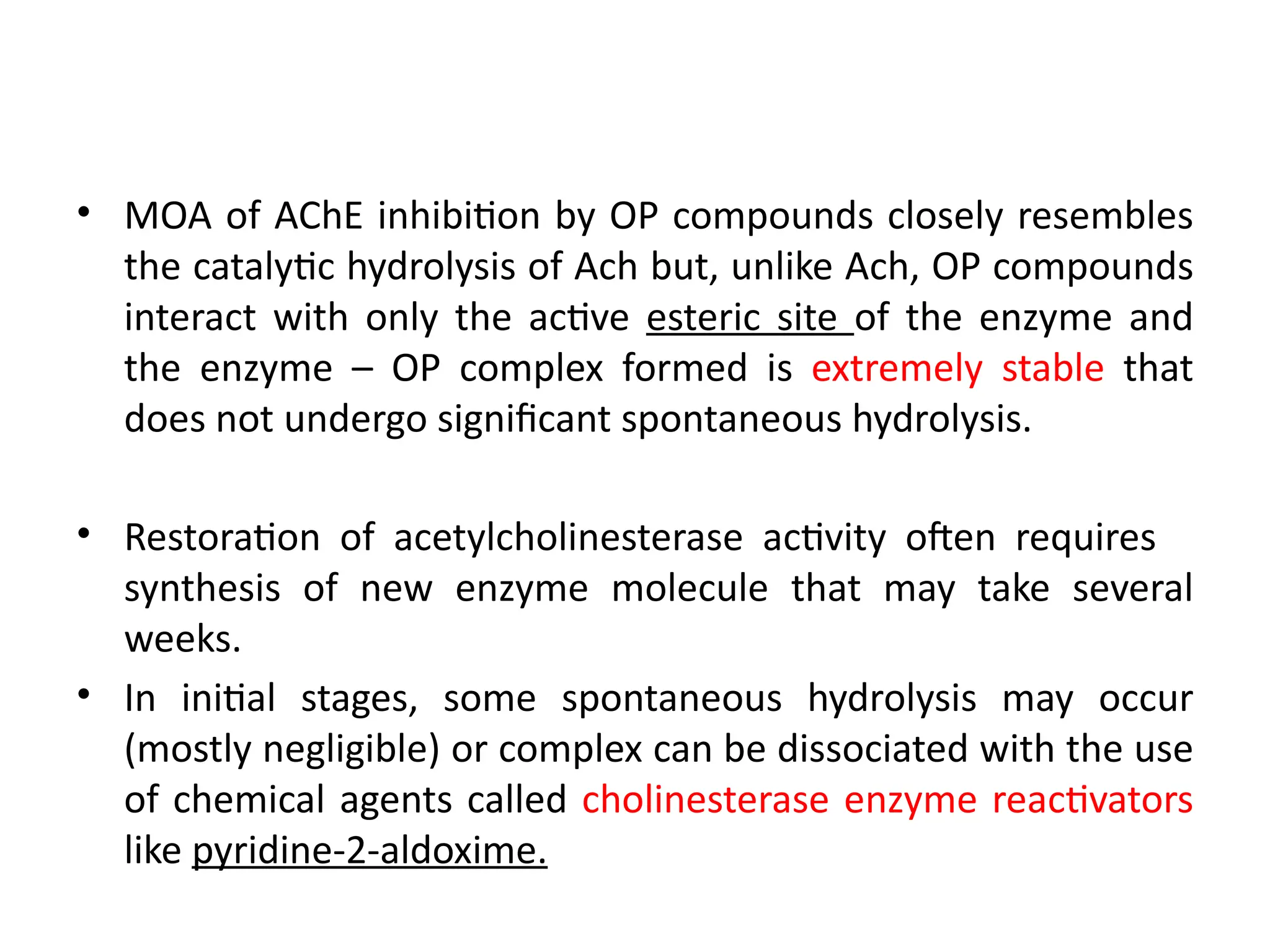 • MOA of AChE inhibition by OP compounds closely resembles
the catalytic hydrolysis of Ach but, unlike Ach, OP compounds
interact with only the active esteric site of the enzyme and
the enzyme – OP complex formed is extremely stable that
does not undergo significant spontaneous hydrolysis.
• Restoration of acetylcholinesterase activity often requires
synthesis of new enzyme molecule that may take several
weeks.
• In initial stages, some spontaneous hydrolysis may occur
(mostly negligible) or complex can be dissociated with the use
of chemical agents called cholinesterase enzyme reactivators
like pyridine-2-aldoxime.
 