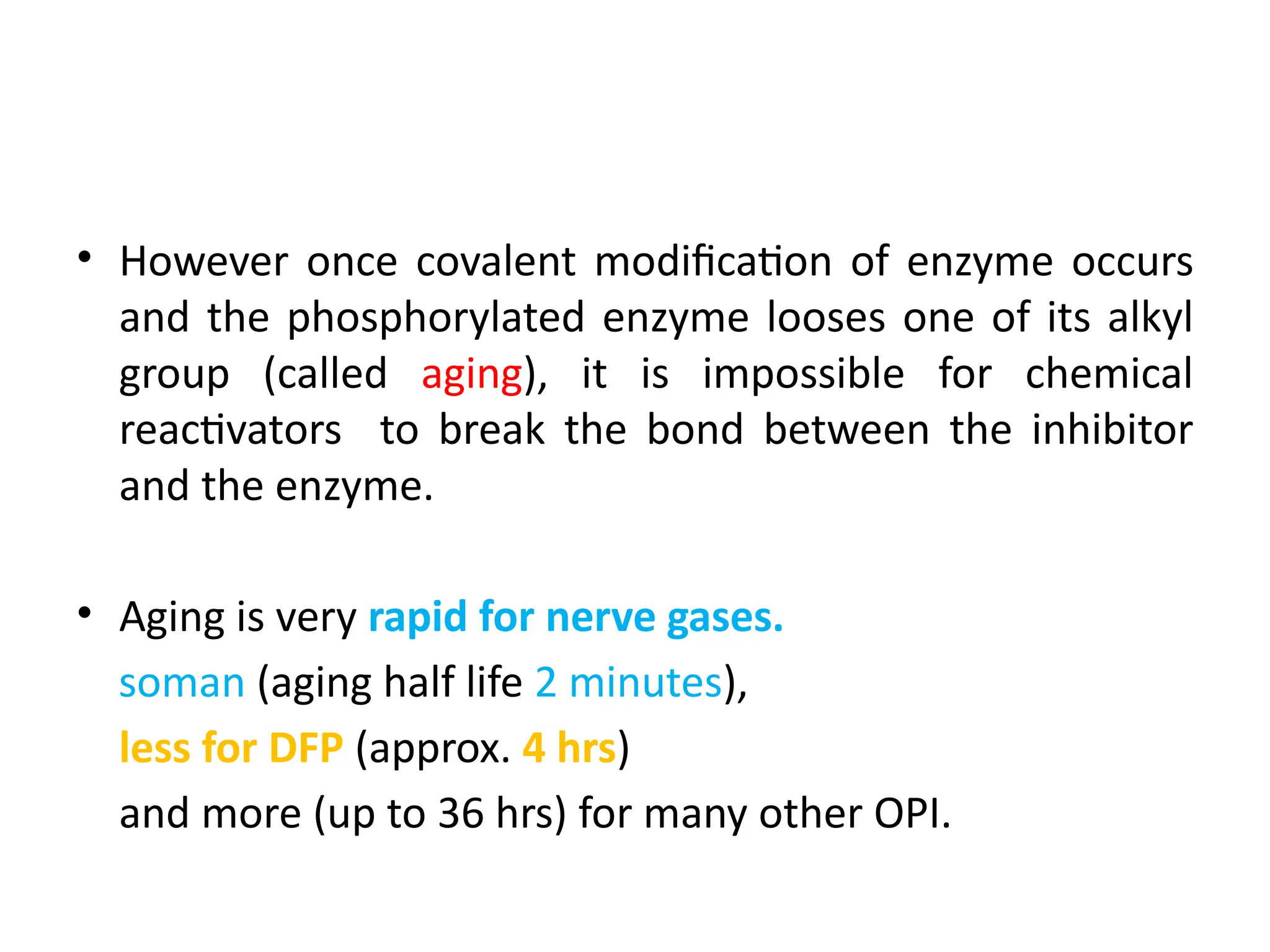 • However once covalent modification of enzyme occurs
and the phosphorylated enzyme looses one of its alkyl
group (called aging), it is impossible for chemical
reactivators to break the bond between the inhibitor
and the enzyme.
• Aging is very rapid for nerve gases.
soman (aging half life 2 minutes),
less for DFP (approx. 4 hrs)
and more (up to 36 hrs) for many other OPI.
 