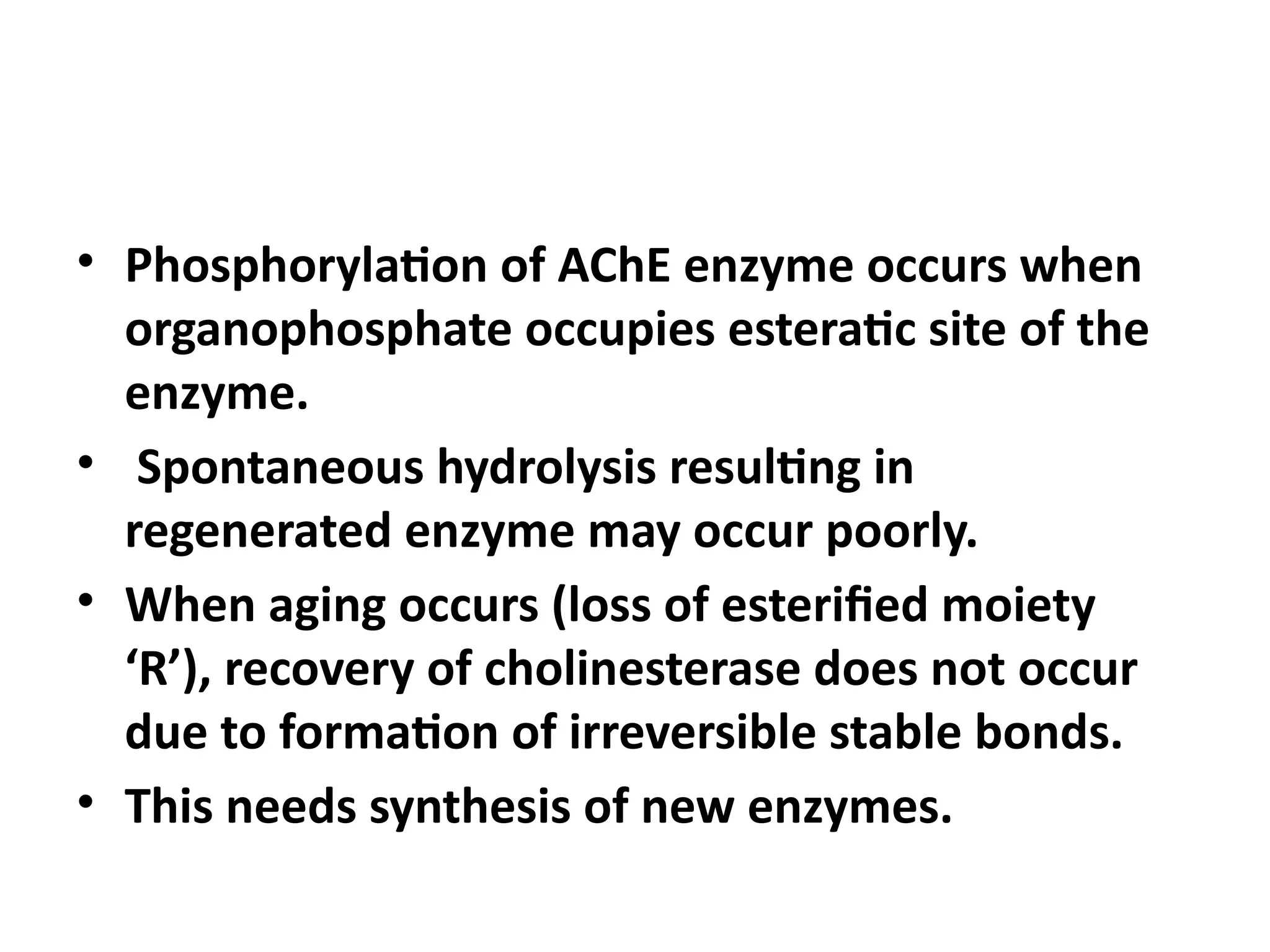 • Phosphorylation of AChE enzyme occurs when
organophosphate occupies esteratic site of the
enzyme.
• Spontaneous hydrolysis resulting in
regenerated enzyme may occur poorly.
• When aging occurs (loss of esterified moiety
‘R’), recovery of cholinesterase does not occur
due to formation of irreversible stable bonds.
• This needs synthesis of new enzymes.
 