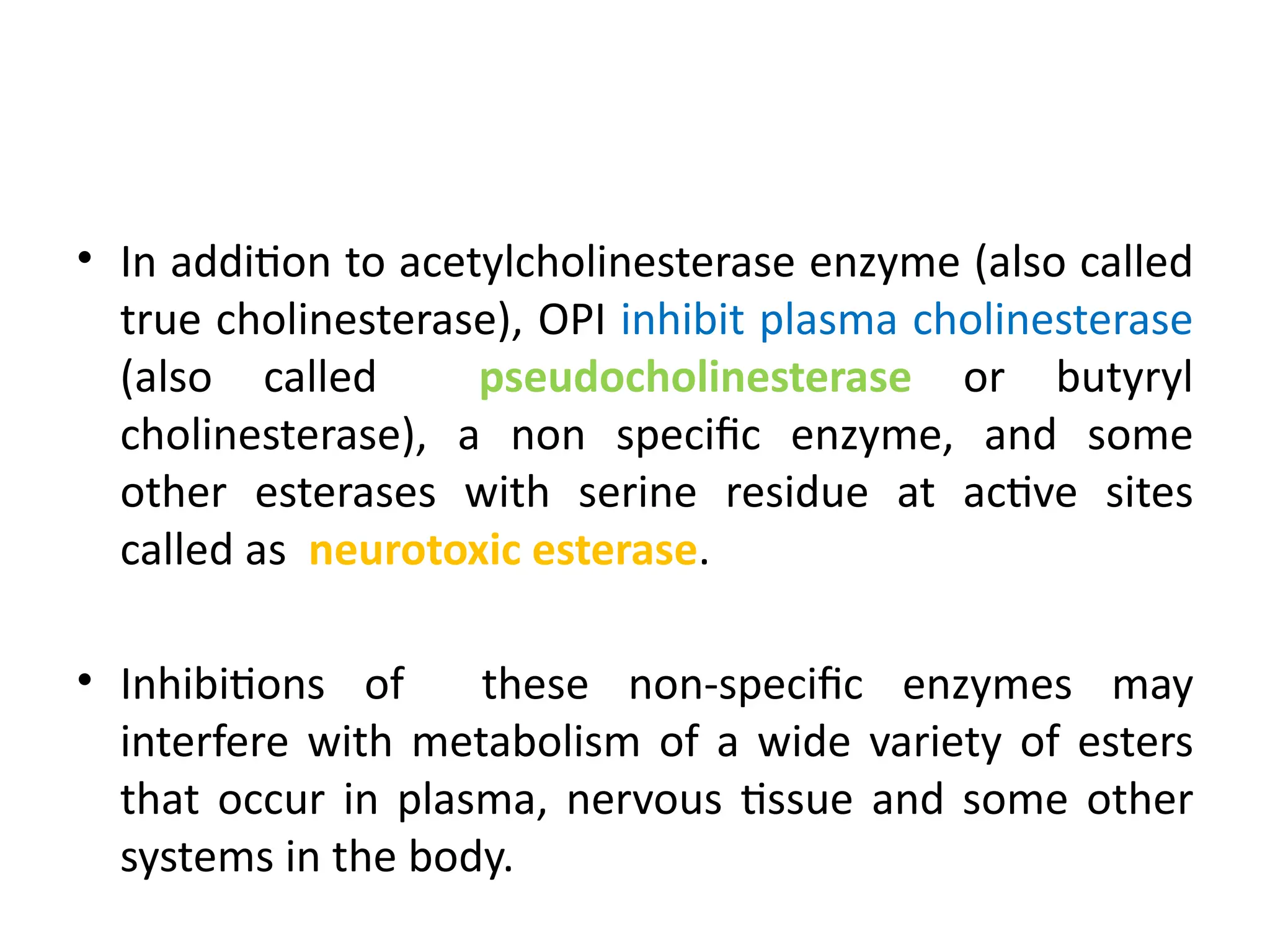 • In addition to acetylcholinesterase enzyme (also called
true cholinesterase), OPI inhibit plasma cholinesterase
(also called pseudocholinesterase or butyryl
cholinesterase), a non specific enzyme, and some
other esterases with serine residue at active sites
called as neurotoxic esterase.
• Inhibitions of these non-specific enzymes may
interfere with metabolism of a wide variety of esters
that occur in plasma, nervous tissue and some other
systems in the body.
 