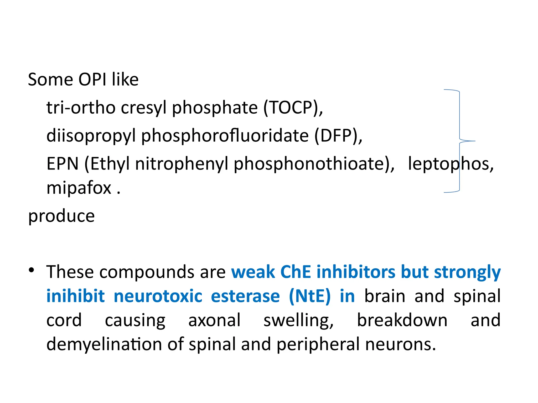 Some OPI like
tri-ortho cresyl phosphate (TOCP),
diisopropyl phosphorofluoridate (DFP),
EPN (Ethyl nitrophenyl phosphonothioate), leptophos,
mipafox .
produce
• These compounds are weak ChE inhibitors but strongly
inihibit neurotoxic esterase (NtE) in brain and spinal
cord causing axonal swelling, breakdown and
demyelination of spinal and peripheral neurons.
 