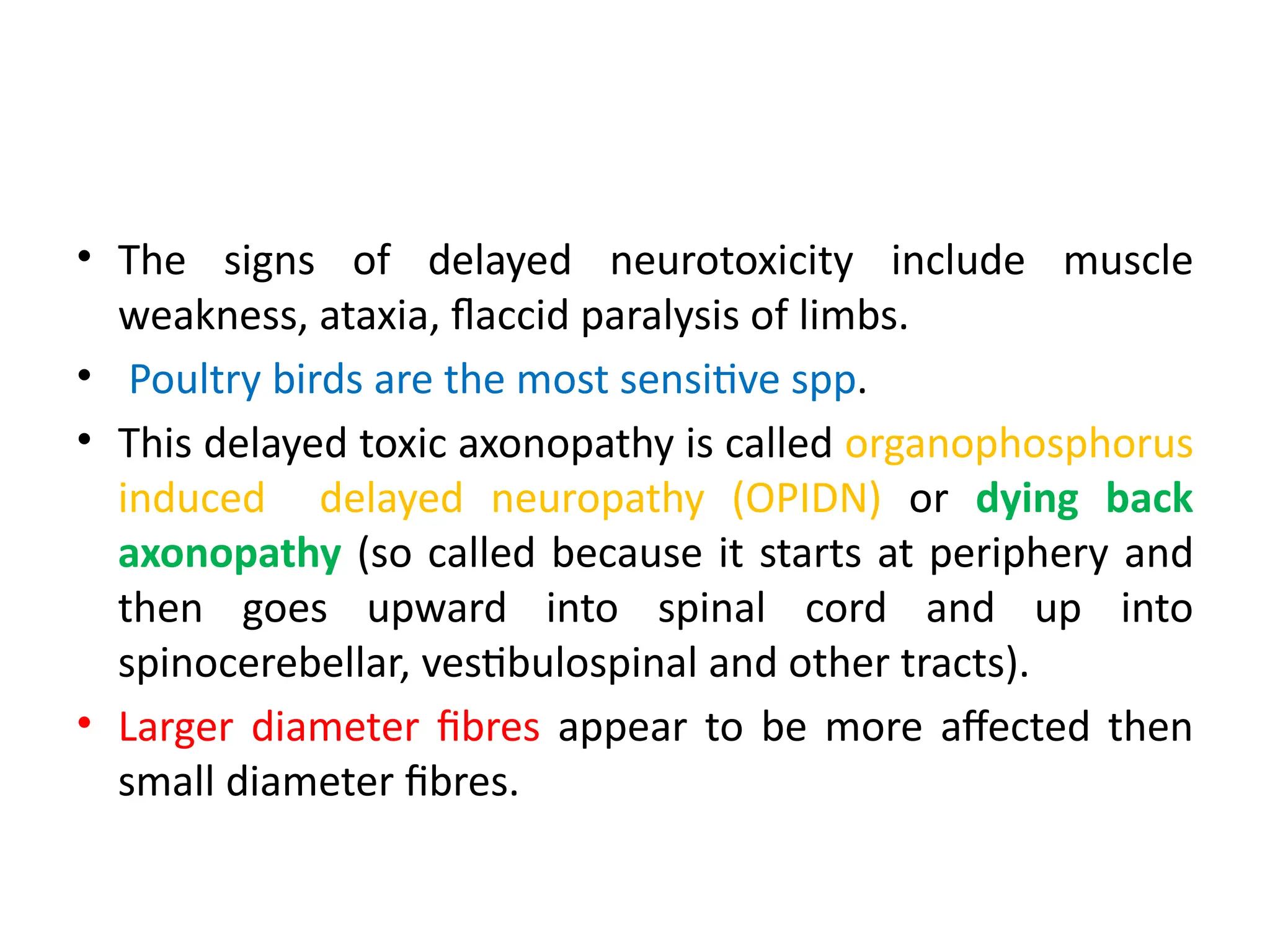 • The signs of delayed neurotoxicity include muscle
weakness, ataxia, flaccid paralysis of limbs.
• Poultry birds are the most sensitive spp.
• This delayed toxic axonopathy is called organophosphorus
induced delayed neuropathy (OPIDN) or dying back
axonopathy (so called because it starts at periphery and
then goes upward into spinal cord and up into
spinocerebellar, vestibulospinal and other tracts).
• Larger diameter fibres appear to be more affected then
small diameter fibres.
 