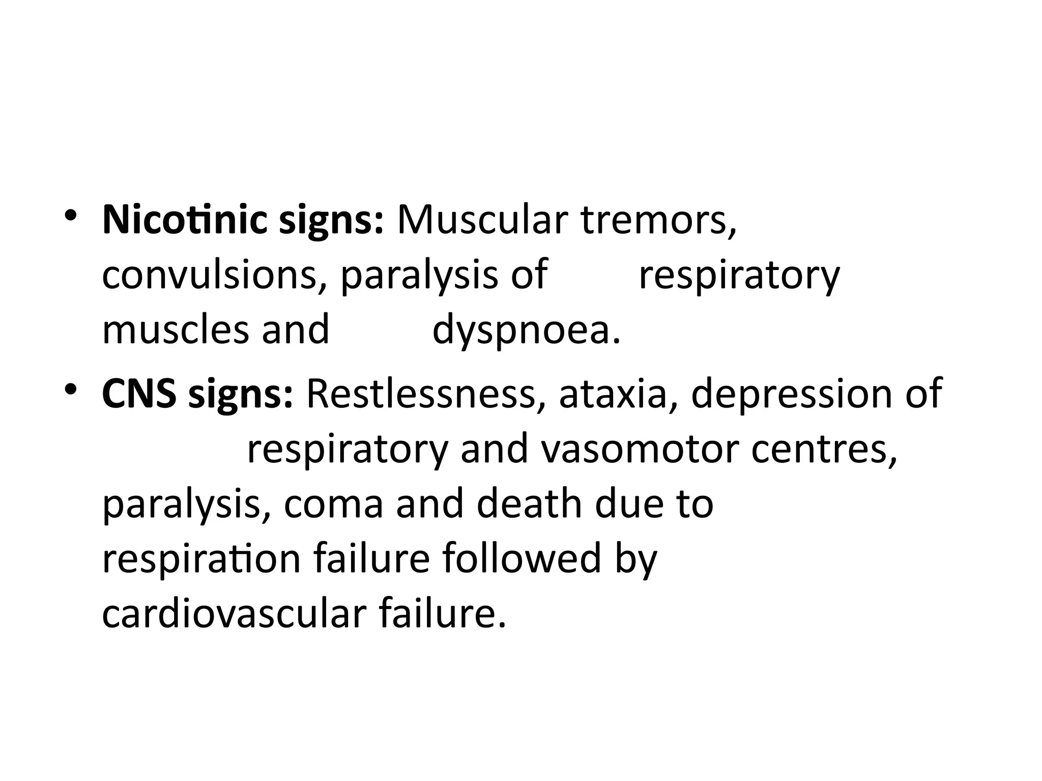 • Nicotinic signs: Muscular tremors,
convulsions, paralysis of respiratory
muscles and dyspnoea.
• CNS signs: Restlessness, ataxia, depression of
respiratory and vasomotor centres,
paralysis, coma and death due to
respiration failure followed by
cardiovascular failure.
 