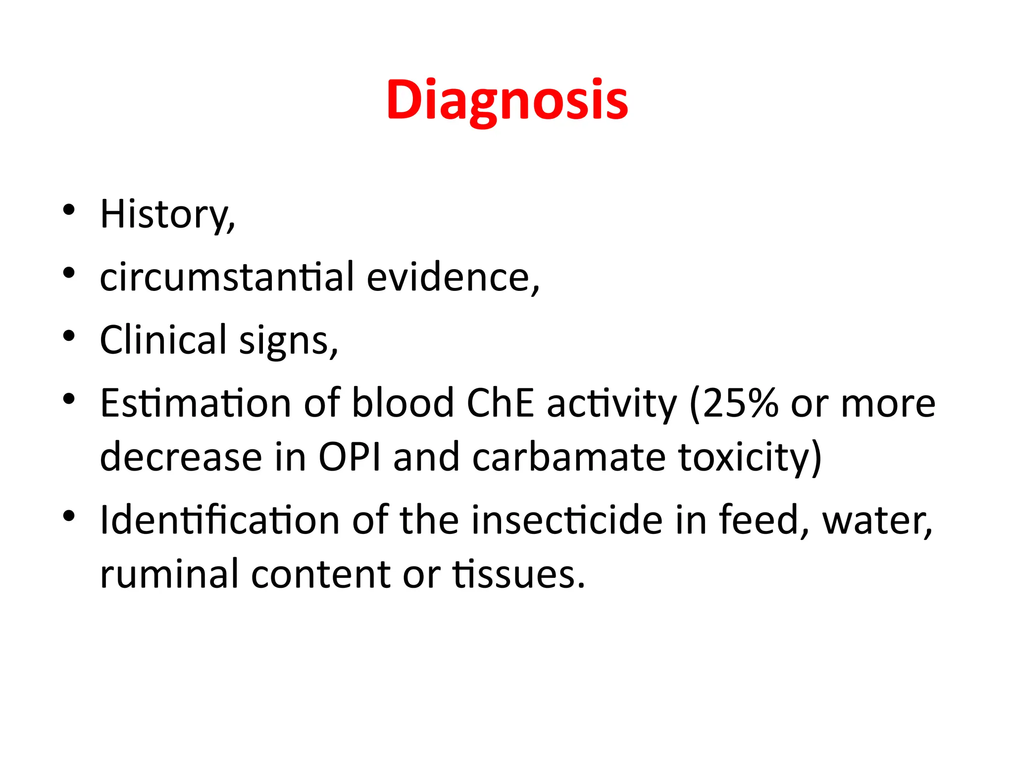 Diagnosis
• History,
• circumstantial evidence,
• Clinical signs,
• Estimation of blood ChE activity (25% or more
decrease in OPI and carbamate toxicity)
• Identification of the insecticide in feed, water,
ruminal content or tissues.
 