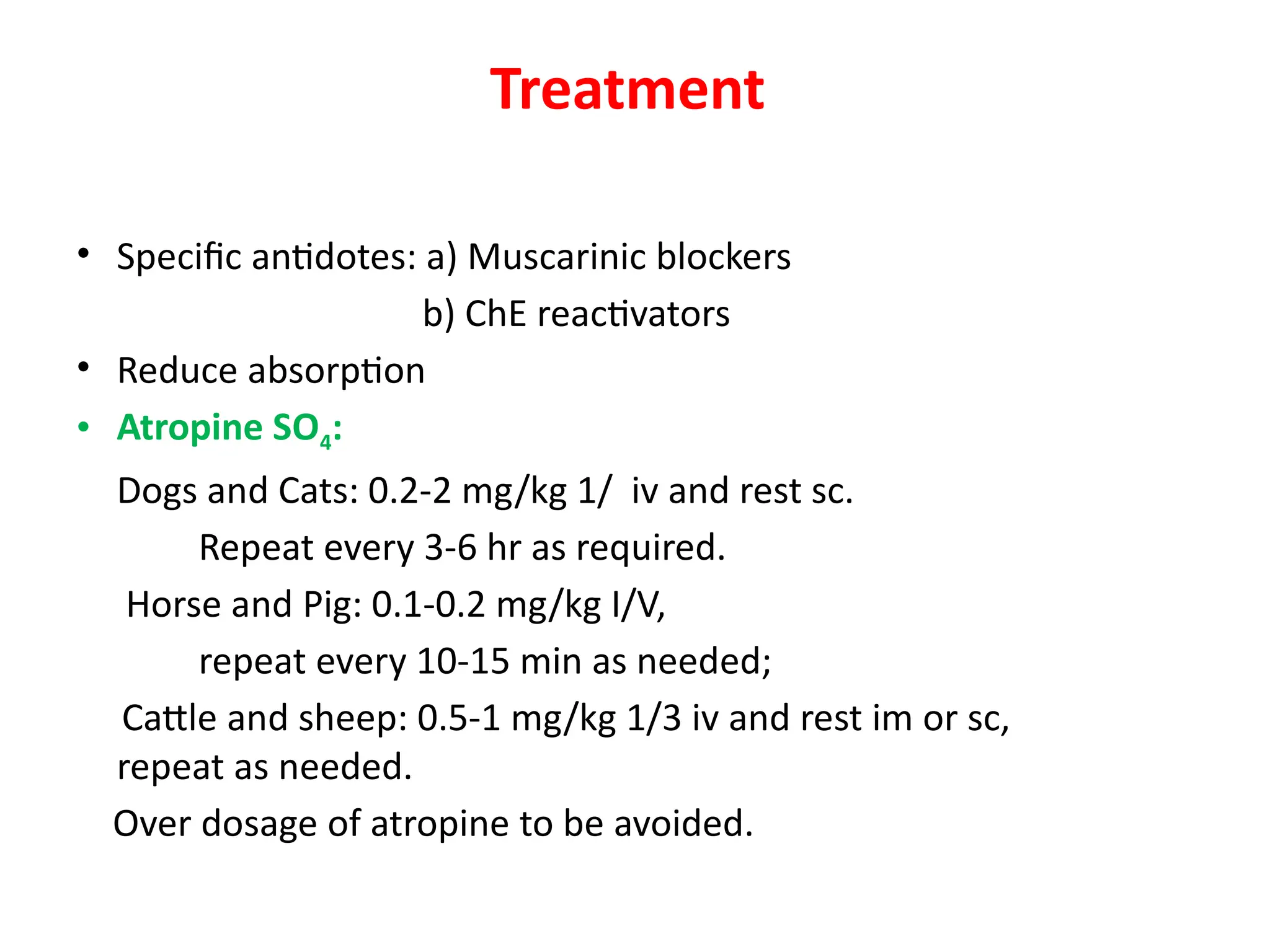 Treatment
• Specific antidotes: a) Muscarinic blockers
b) ChE reactivators
• Reduce absorption
• Atropine SO4:
Dogs and Cats: 0.2-2 mg/kg 1/ iv and rest sc.
Repeat every 3-6 hr as required.
Horse and Pig: 0.1-0.2 mg/kg I/V,
repeat every 10-15 min as needed;
Cattle and sheep: 0.5-1 mg/kg 1/3 iv and rest im or sc,
repeat as needed.
Over dosage of atropine to be avoided.
 