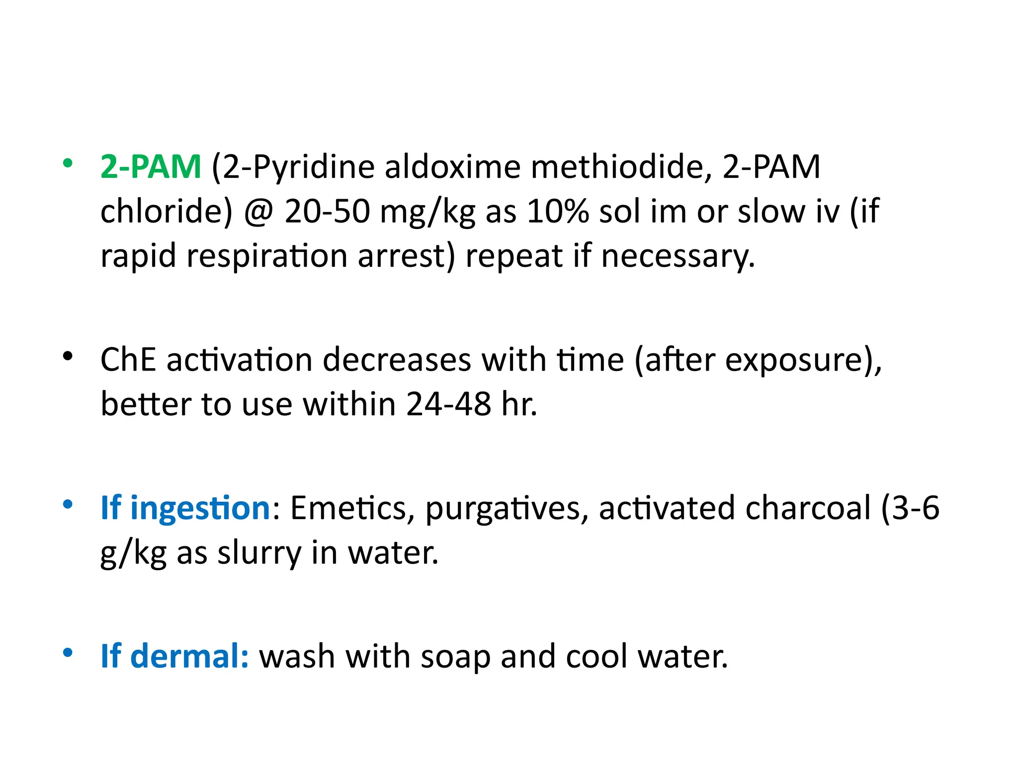 • 2-PAM (2-Pyridine aldoxime methiodide, 2-PAM
chloride) @ 20-50 mg/kg as 10% sol im or slow iv (if
rapid respiration arrest) repeat if necessary.
• ChE activation decreases with time (after exposure),
better to use within 24-48 hr.
• If ingestion: Emetics, purgatives, activated charcoal (3-6
g/kg as slurry in water.
• If dermal: wash with soap and cool water.
 
