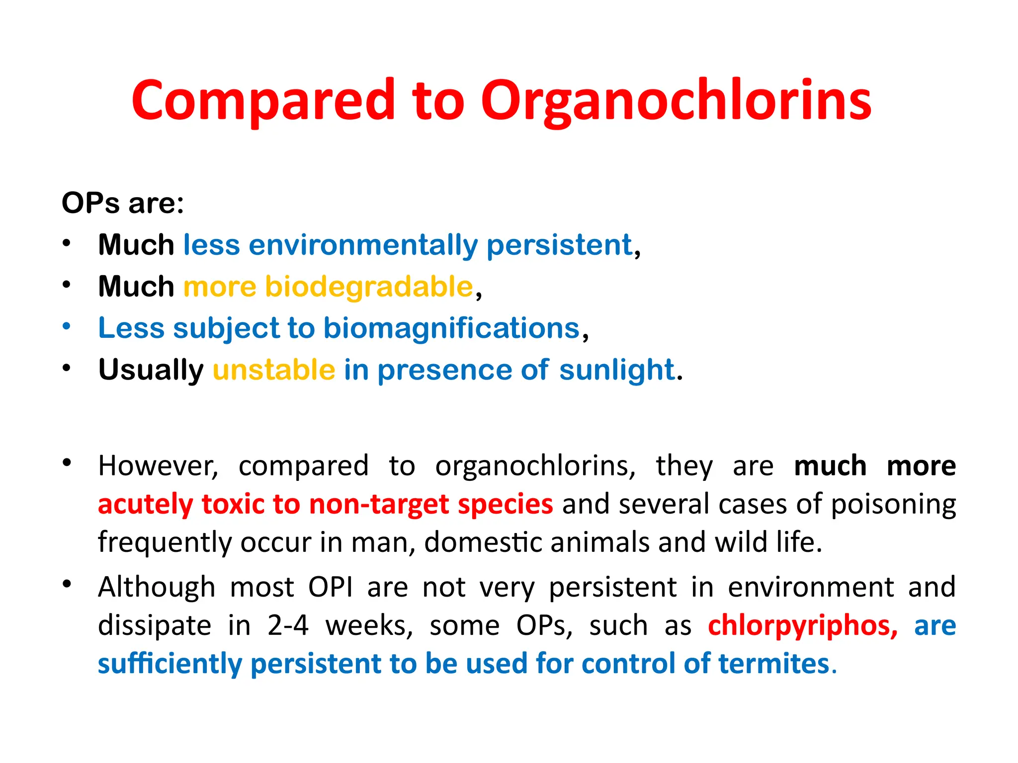 Compared to Organochlorins
OPs are:
• Much less environmentally persistent,
• Much more biodegradable,
• Less subject to biomagnifications,
• Usually unstable in presence of sunlight.
• However, compared to organochlorins, they are much more
acutely toxic to non-target species and several cases of poisoning
frequently occur in man, domestic animals and wild life.
• Although most OPI are not very persistent in environment and
dissipate in 2-4 weeks, some OPs, such as chlorpyriphos, are
sufficiently persistent to be used for control of termites.
 